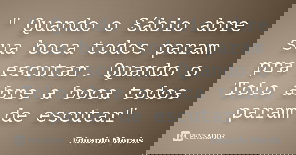 " Quando o Sábio abre sua boca todos param pra escutar. Quando o Tolo abre a boca todos param de escutar"... Frase de Eduardo Morais.