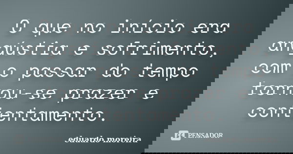 O que no início era angústia e sofrimento, com o passar do tempo tornou-se prazer e contentamento.... Frase de Eduardo Moreira.