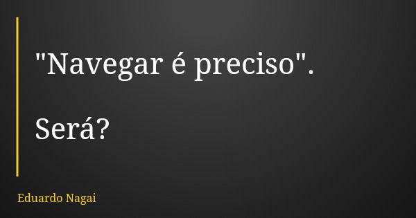 "Navegar é preciso". Será?... Frase de Eduardo Nagai.