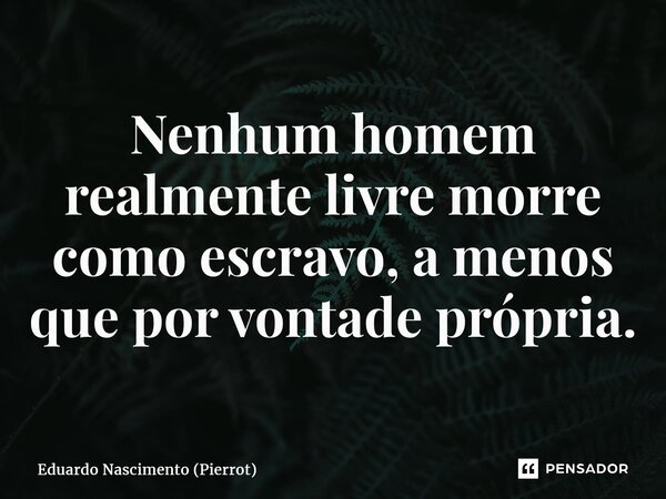 ⁠Nenhum homem realmente livre morre como escravo, a menos que por vontade própria.... Frase de Eduardo Nascimento (Pierrot).