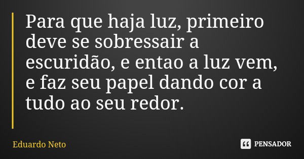 Para que haja luz, primeiro deve se sobressair a escuridão, e entao a luz vem, e faz seu papel dando cor a tudo ao seu redor.... Frase de Eduardo Neto.