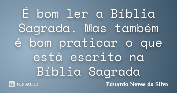 É bom ler a Bíblia Sagrada. Mas também é bom praticar o que está escrito na Bíblia Sagrada... Frase de Eduardo Neves da Silva.