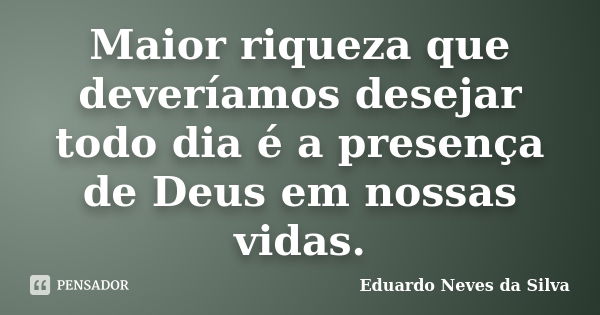 Maior riqueza que deveríamos desejar todo dia é a presença de Deus em nossas vidas.... Frase de Eduardo Neves da Silva.