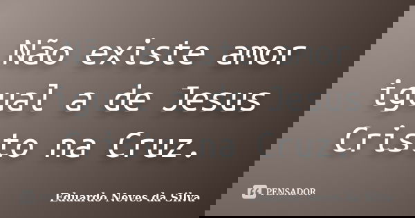 Não existe amor igual a de Jesus Cristo na Cruz.... Frase de Eduardo Neves da Silva.