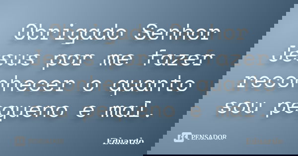 Obrigado Senhor Jesus por me fazer reconhecer o quanto sou pequeno e mal.... Frase de Eduardo..