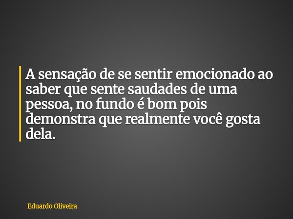 A sensação de se sentir emocionado ao saber que sente saudades de uma pessoa, no fundo é bom pois demonstra que realmente você gosta dela.... Frase de Eduardo Oliveira.