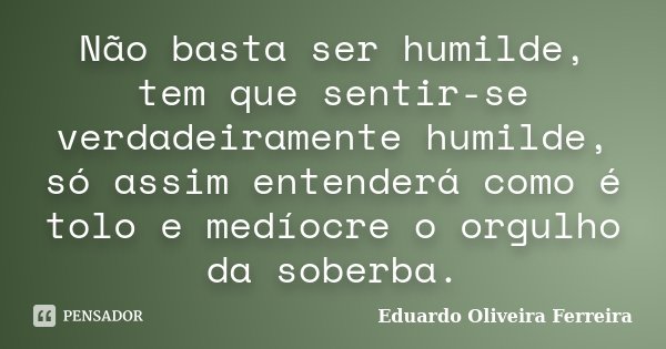 Não basta ser humilde, tem que sentir-se verdadeiramente humilde, só assim entenderá como é tolo e medíocre o orgulho da soberba.... Frase de Eduardo Oliveira Ferreira.