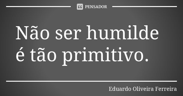 Não ser humilde é tão primitivo.... Frase de Eduardo Oliveira Ferreira.