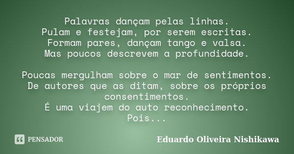 Palavras dançam pelas linhas. Pulam e festejam, por serem escritas. Formam pares, dançam tango e valsa. Mas poucos descrevem a profundidade. Poucas mergulham so... Frase de Eduardo Oliveira Nishikawa.