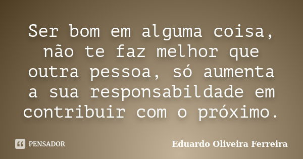 Ser bom em alguma coisa, não te faz melhor que outra pessoa, só aumenta a sua responsabildade em contribuir com o próximo.... Frase de Eduardo Oliveira Ferreira.