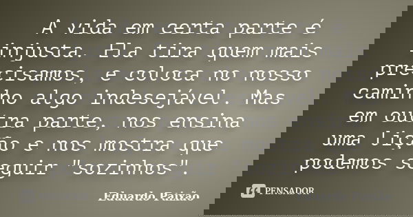 A vida em certa parte é injusta. Ela tira quem mais precisamos, e coloca no nosso caminho algo indesejável. Mas em outra parte, nos ensina uma lição e nos mostr... Frase de Eduardo Paixão.