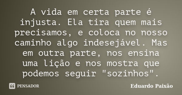 A vida em certa parte é injusta. Ela tira quem mais precisamos, e coloca no nosso caminho algo indesejável. Mas em outra parte, nos ensina uma lição e nos mostr... Frase de Eduardo Paixão.