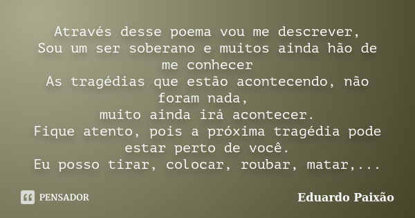 Através desse poema vou me descrever, Sou um ser soberano e muitos ainda hão de me conhecer As tragédias que estão acontecendo, não foram nada, muito ainda irá ... Frase de Eduardo Paixão.