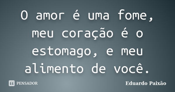 O amor é uma fome, meu coração é o estomago, e meu alimento de você.... Frase de Eduardo Paixão.