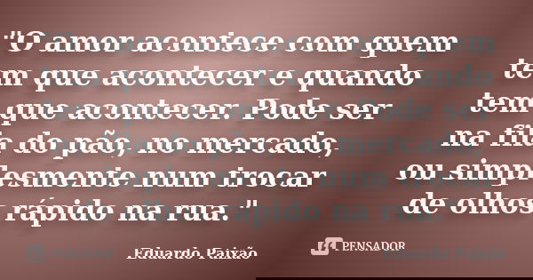 "O amor acontece com quem tem que acontecer e quando tem que acontecer. Pode ser na fila do pão, no mercado, ou simplesmente num trocar de olhos rápido na ... Frase de Eduardo Paixão.