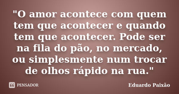 "O amor acontece com quem tem que acontecer e quando tem que acontecer. Pode ser na fila do pão, no mercado, ou simplesmente num trocar de olhos rápido na ... Frase de Eduardo Paixão.