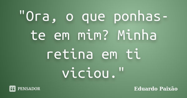 "Ora, o que ponhas-te em mim? Minha retina em ti viciou."... Frase de Eduardo Paixão.