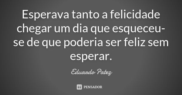 Esperava tanto a felicidade chegar um dia que esqueceu-se de que poderia ser feliz sem esperar.... Frase de Eduardo Patez.