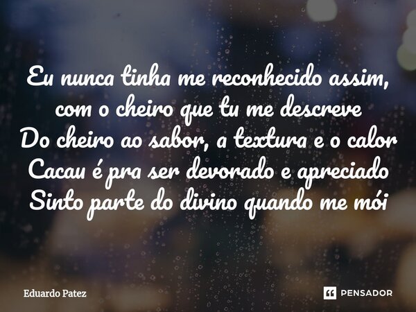 ⁠Eu nunca tinha me reconhecido assim, com o cheiro que tu me descreve Do cheiro ao sabor, a textura e o calor Cacau é pra ser devorado e apreciado Sinto parte d... Frase de Eduardo Patez.