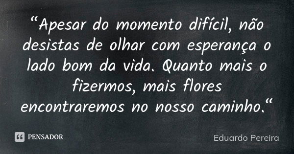 “Apesar do momento difícil, não desistas de olhar com esperança o lado bom da vida. Quanto mais o fizermos, mais flores encontraremos no nosso caminho.“... Frase de Eduardo Pereira.