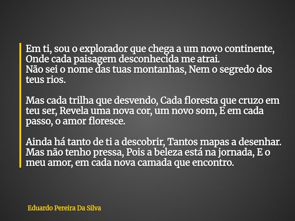 Em ti, sou o explorador que chega a um novo continente, Onde cada paisagem desconhecida me atrai. Não sei o nome das tuas montanhas, Nem o segredo dos teus rios... Frase de Eduardo Pereira Da Silva.