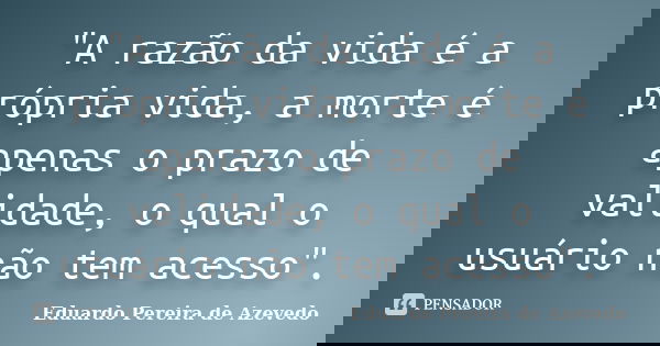 "A razão da vida é a própria vida, a morte é apenas o prazo de validade, o qual o usuário não tem acesso".... Frase de Eduardo Pereira de Azevedo.