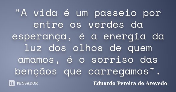 "A vida é um passeio por entre os verdes da esperança, é a energia da luz dos olhos de quem amamos, é o sorriso das bençãos que carregamos".... Frase de Eduardo Pereira de Azevedo.