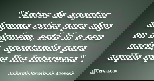 "Antes de apontar alguma coisa para algo ou alguém, está lá o seu nariz, apontando para aquilo que lhe interessa".... Frase de Eduardo Pereira de Azevedo.