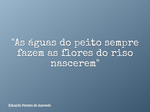 "As águas do peito sempre fazem as flores do riso nascerem"... Frase de Eduardo Pereira de Azevedo.