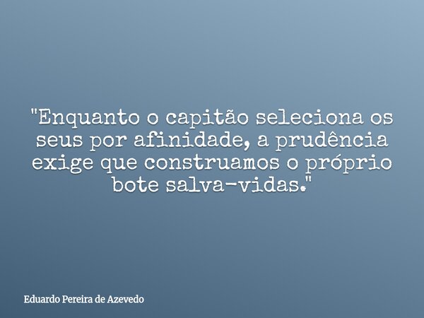 "Enquanto o capitão seleciona os seus por afinidade, a prudência exige que construamos o próprio bote salva-vidas."... Frase de Eduardo Pereira de Azevedo.