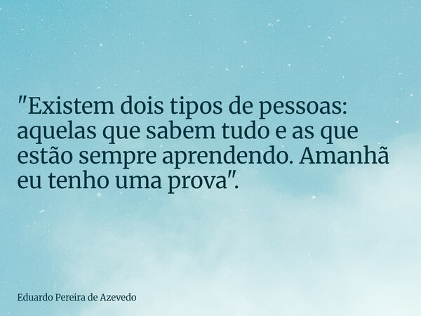 "Existem dois tipos de pessoas: aquelas que sabem tudo e as que estão sempre aprendendo. Amanhã eu tenho uma prova".... Frase de Eduardo Pereira de Azevedo.