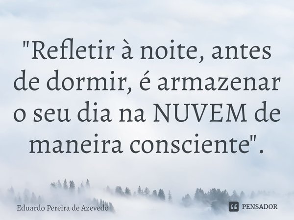 ⁠"Refletir à noite, antes de dormir, é armazenar o seu dia na NUVEM de maneira consciente".... Frase de Eduardo Pereira de Azevedo.
