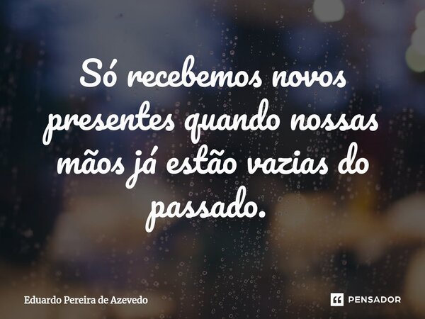 Só recebemos novos presentes quando nossas mãos já estão vazias do passado. ⁠... Frase de Eduardo Pereira de Azevedo.