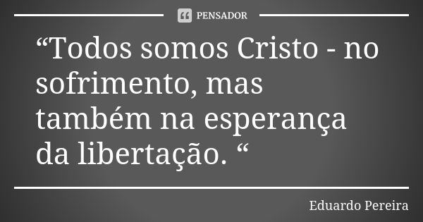 “Todos somos Cristo - no sofrimento, mas também na esperança da libertação. “... Frase de Eduardo Pereira.