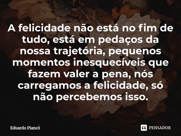 ⁠A felicidade não está no fim de tudo, está em pedaços da nossa trajetória, pequenos momentos inesquecíveis que fazem valer a pena, nós carregamos a felicidade,... Frase de Eduardo Piancó.