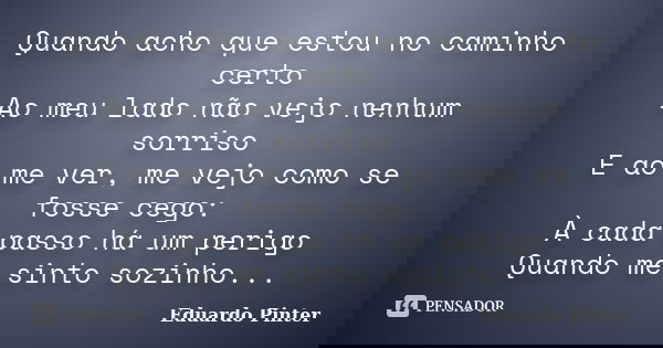 Quando acho que estou no caminho certo Ao meu lado não vejo nenhum sorriso E ao me ver, me vejo como se fosse cego: À cada passo há um perigo Quando me sinto so... Frase de Eduardo Pinter.