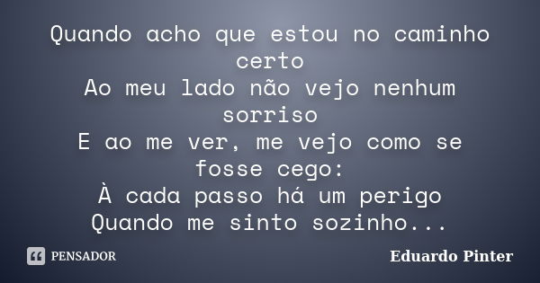 Quando acho que estou no caminho certo Ao meu lado não vejo nenhum sorriso E ao me ver, me vejo como se fosse cego: À cada passo há um perigo Quando me sinto so... Frase de Eduardo Pinter.