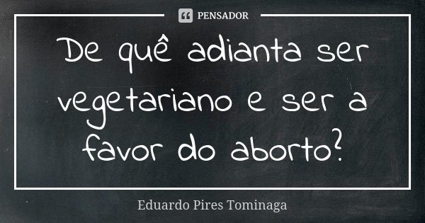 De quê adianta ser vegetariano e ser a favor do aborto?... Frase de Eduardo Pires Tominaga.