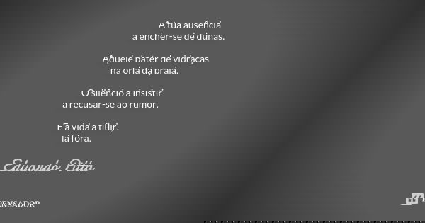 A tua ausência a encher-se de dunas. Aquele bater de vidraças na orla da praia. O silêncio a insistir a recusar-se ao rumor. E a vida a fluir, lá fora.... Frase de Eduardo Pitta.