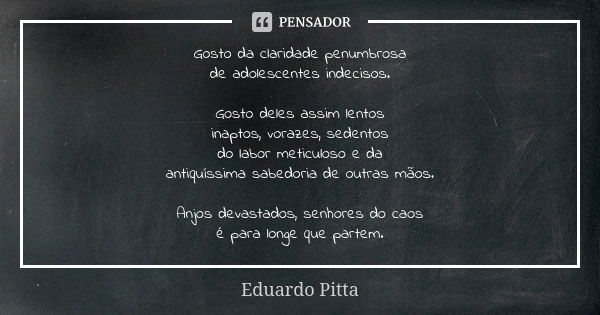 Gosto da claridade penumbrosa de adolescentes indecisos. Gosto deles assim lentos inaptos, vorazes, sedentos do labor meticuloso e da antiquíssima sabedoria de ... Frase de Eduardo Pitta.