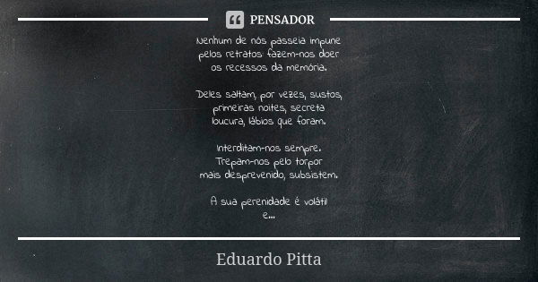 Nenhum de nós passeia impune pelos retratos: fazem-nos doer os recessos da memória. Deles saltam, por vezes, sustos, primeiras noites, secreta loucura, lábios q... Frase de Eduardo Pitta.