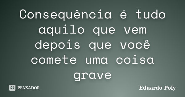 Consequência é tudo aquilo que vem depois que você comete uma coisa grave... Frase de Eduardo Poly.