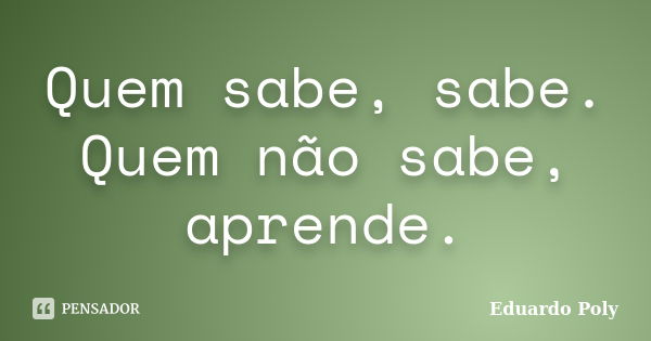 Quem sabe, sabe. Quem não sabe, aprende.... Frase de Eduardo Poly.