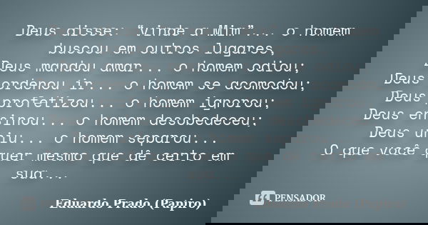 Deus disse: “vinde a Mim”... o homem buscou em outros lugares, Deus mandou amar... o homem odiou; Deus ordenou ir... o homem se acomodou; Deus profetizou... o h... Frase de Eduardo Prado (Papiro).