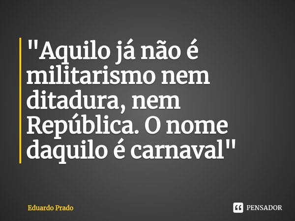 ⁠"Aquilo já não é militarismo nem ditadura, nem República. O nome daquilo é carnaval"... Frase de Eduardo Prado.