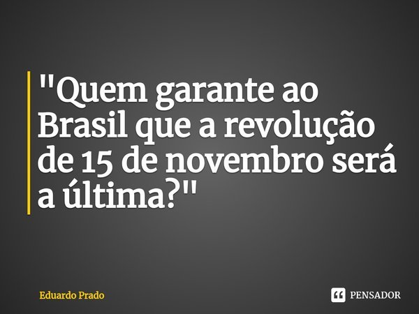 ⁠"Quem garante ao Brasil que a revolução de 15 de novembro será a última?"... Frase de Eduardo Prado.