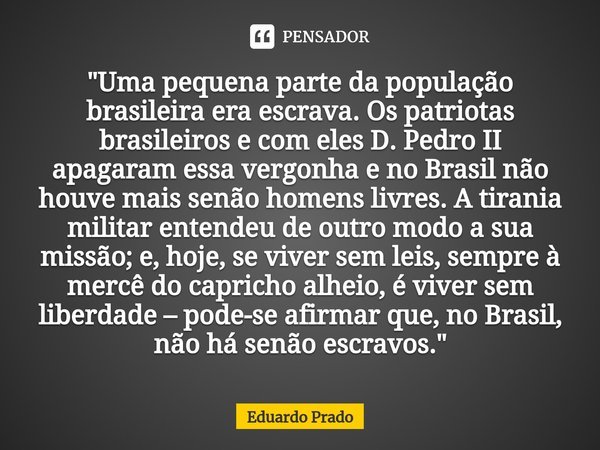 ⁠"Uma pequena parte da população brasileira era escrava. Os patriotas brasileiros e com eles D. Pedro II apagaram essa vergonha e no Brasil não houve mais ... Frase de Eduardo Prado.