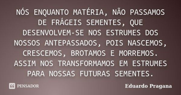 NÓS ENQUANTO MATÉRIA, NÃO PASSAMOS DE FRÁGEIS SEMENTES, QUE DESENVOLVEM-SE NOS ESTRUMES DOS NOSSOS ANTEPASSADOS, POIS NASCEMOS, CRESCEMOS, BROTAMOS E MORREMOS. ... Frase de Eduardo Pragana.