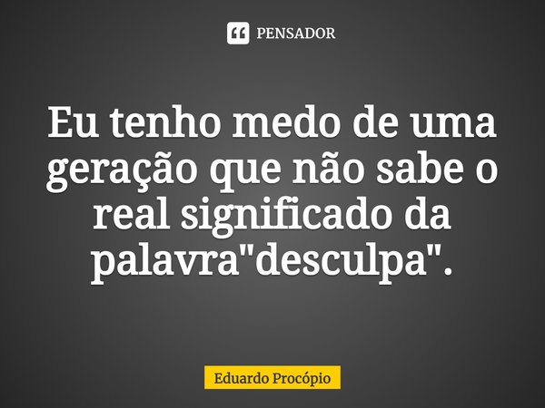 ⁠Eu tenho medo de uma geração que não sabe o real significado da palavra "desculpa".... Frase de Eduardo Procopio.