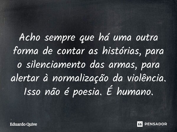 ⁠Acho sempre que há uma outra forma de contar as histórias, para o silenciamento das armas, para alertar à normalização da violência. Isso não é poesia. É human... Frase de Eduardo Quive.